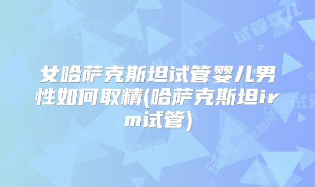 女哈萨克斯坦试管婴儿男性如何取精(哈萨克斯坦irm试管)