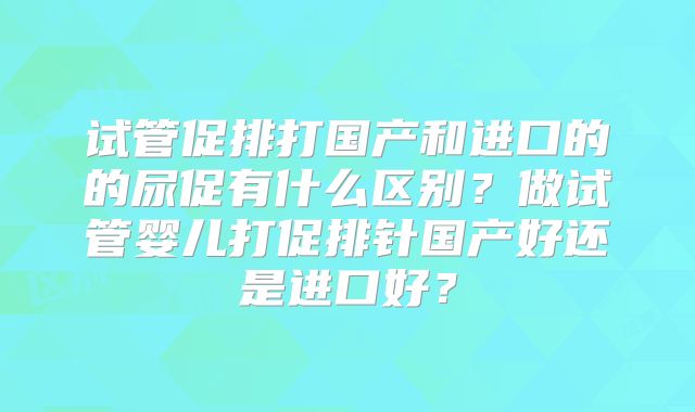 试管促排打国产和进口的的尿促有什么区别?做试管婴儿打促排针国产好还是进口好?