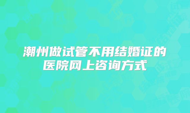 潮州做试管不用结婚证的医院网上咨询方式