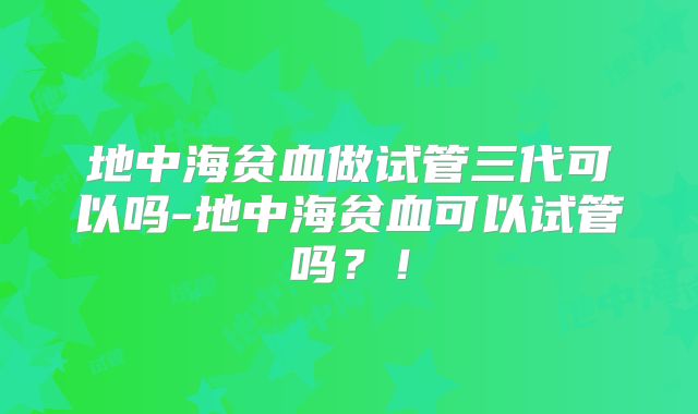 地中海贫血做试管三代可以吗-地中海贫血可以试管吗？！