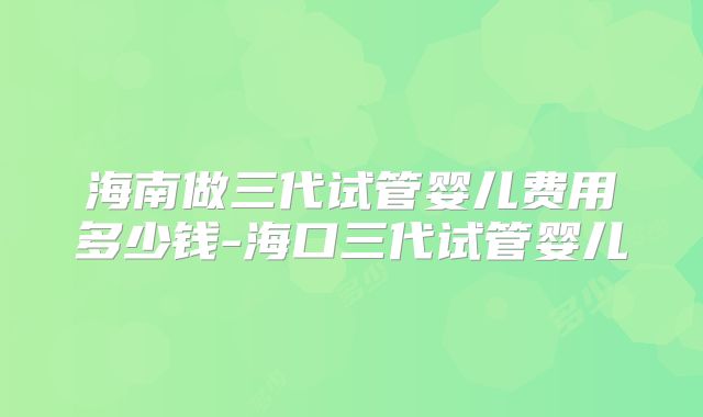 海南做三代试管婴儿费用多少钱-海口三代试管婴儿