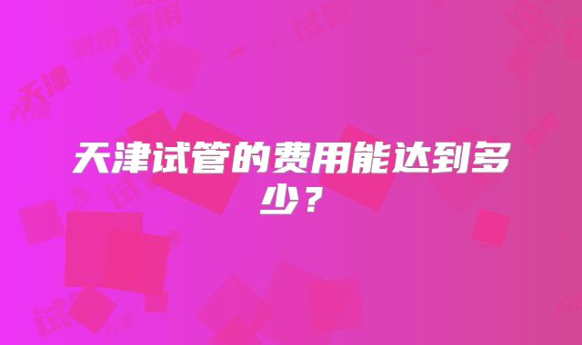 天津试管的费用能达到多少？