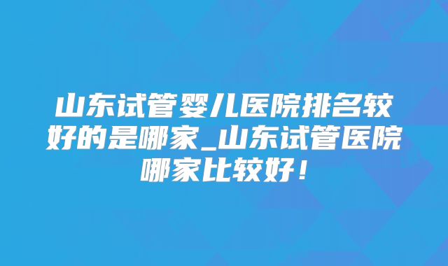 山东试管婴儿医院排名较好的是哪家_山东试管医院哪家比较好!