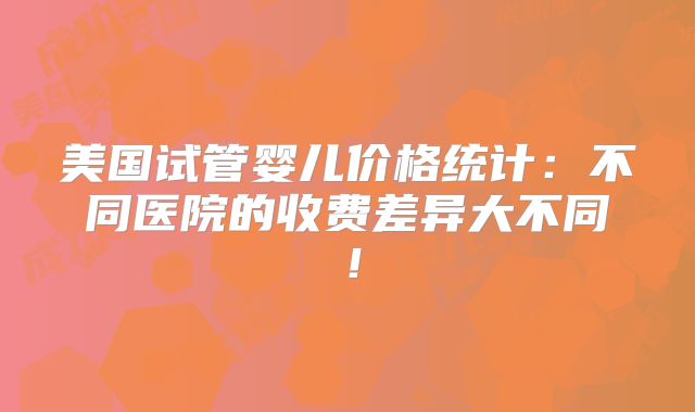 美国试管婴儿价格统计：不同医院的收费差异大不同！