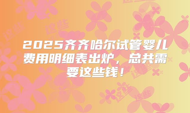2025齐齐哈尔试管婴儿费用明细表出炉,总共需要这些钱!