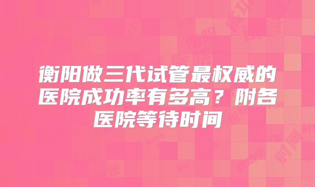 衡阳做三代试管最权威的医院成功率有多高？附各医院等待时间