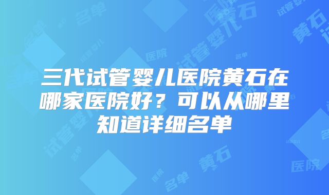 三代试管婴儿医院黄石在哪家医院好？可以从哪里知道详细名单
