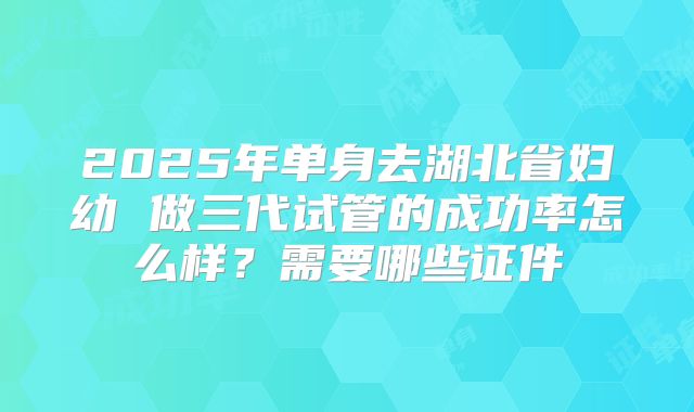 2025年单身去湖北省妇幼 做三代试管的成功率怎么样?需要哪些证件