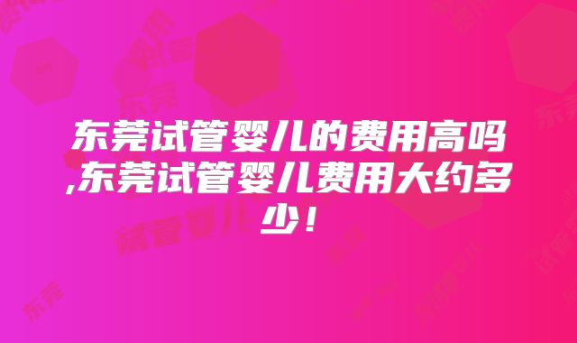 东莞试管婴儿的费用高吗,东莞试管婴儿费用大约多少!