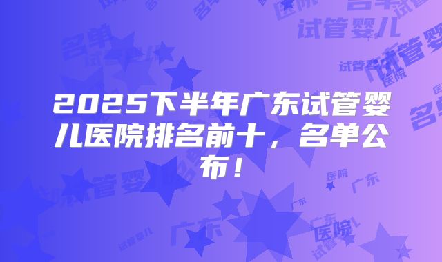 2025下半年广东试管婴儿医院排名前十，名单公布！