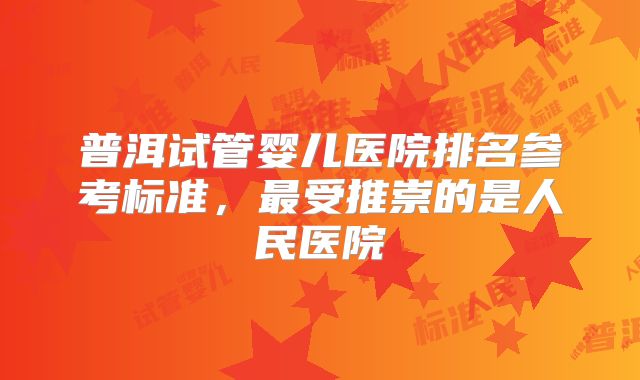 普洱试管婴儿医院排名参考标准,最受推崇的是人民医院