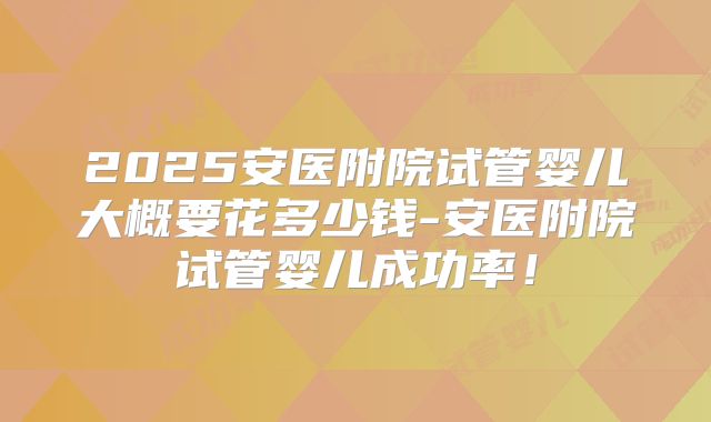 2025安医附院试管婴儿大概要花多少钱-安医附院试管婴儿成功率!