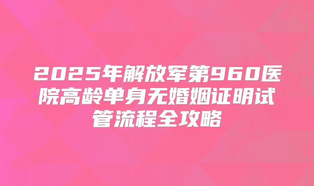 2025年解放军第960医院高龄单身无婚姻证明试管流程全攻略