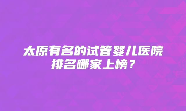 太原有名的试管婴儿医院排名哪家上榜？
