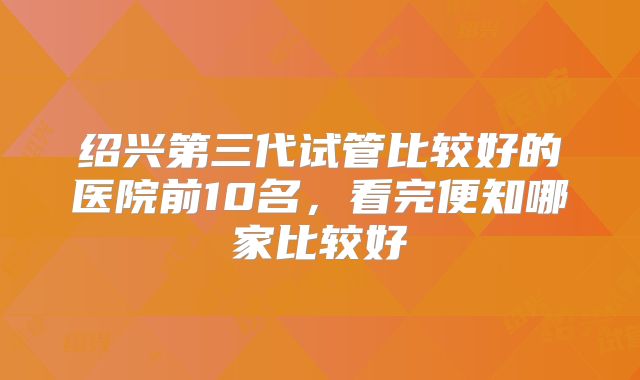 绍兴第三代试管比较好的医院前10名，看完便知哪家比较好
