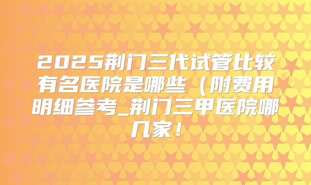 2025荆门三代试管比较有名医院是哪些（附费用明细参考_荆门三甲医院哪几家！