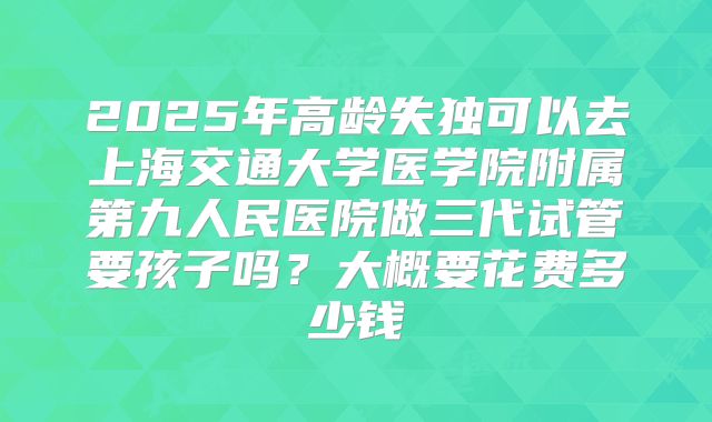 2025年高龄失独可以去上海交通大学医学院附属第九人民医院做三代试管要孩子吗？大概要花费多少钱