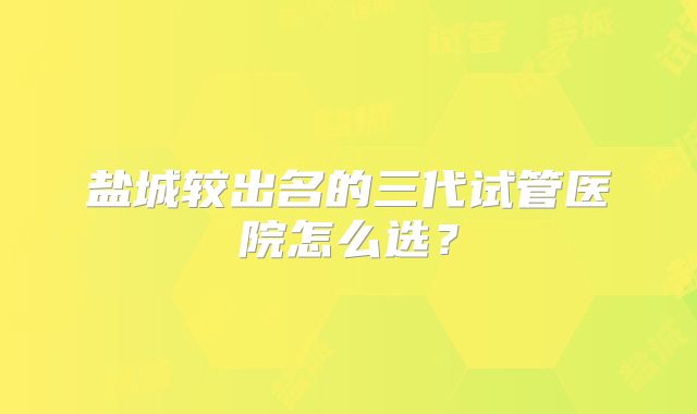 盐城较出名的三代试管医院怎么选？