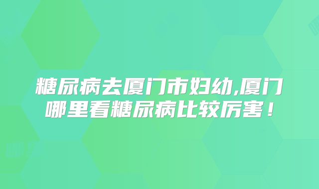 糖尿病去厦门市妇幼,厦门哪里看糖尿病比较厉害!