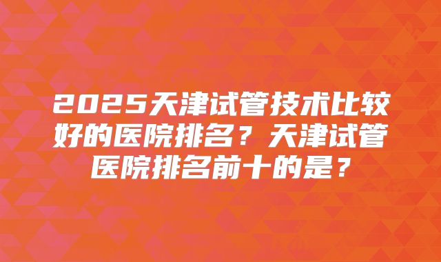 2025天津试管技术比较好的医院排名?天津试管医院排名前十的是?
