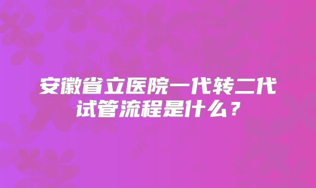 安徽省立医院一代转二代试管流程是什么?