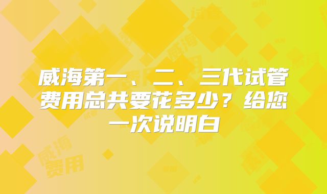 威海第一、二、三代试管费用总共要花多少？给您一次说明白