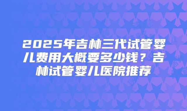 2025年吉林三代试管婴儿费用大概要多少钱?吉林试管婴儿医院推荐