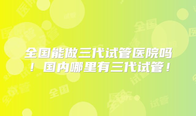 全国能做三代试管医院吗!国内哪里有三代试管!