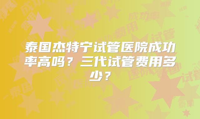 泰国杰特宁试管医院成功率高吗?三代试管费用多少?