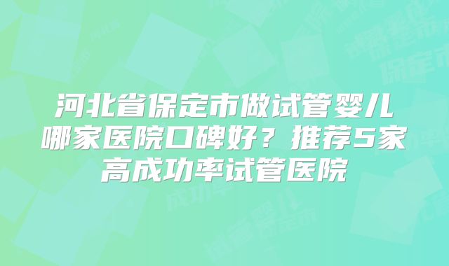 河北省保定市做试管婴儿哪家医院口碑好？推荐5家高成功率试管医院