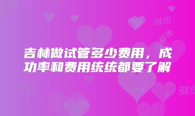 吉林做试管多少费用，成功率和费用统统都要了解
