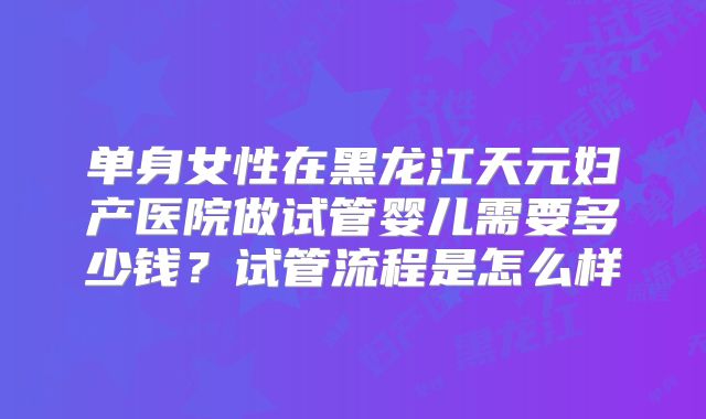 单身女性在黑龙江天元妇产医院做试管婴儿需要多少钱？试管流程是怎么样