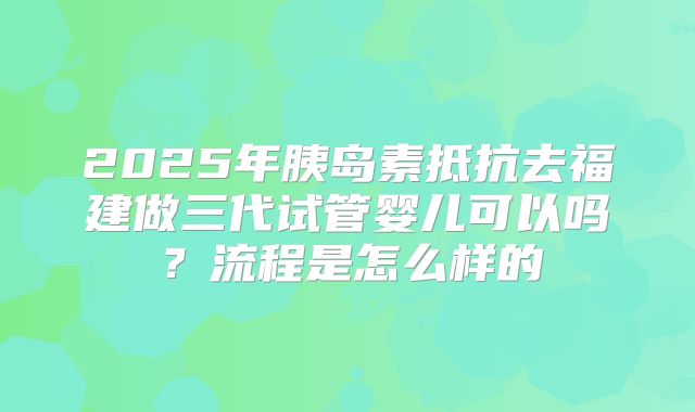 2025年胰岛素抵抗去福建做三代试管婴儿可以吗？流程是怎么样的