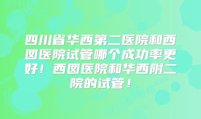 四川省华西第二医院和西囡医院试管哪个成功率更好！西囡医院和华西附二院的试管！