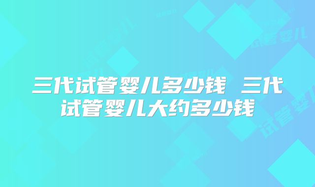 三代试管婴儿多少钱 三代试管婴儿大约多少钱