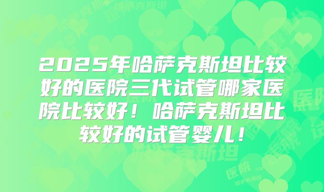 2025年哈萨克斯坦比较好的医院三代试管哪家医院比较好!哈萨克斯坦比较好的试管婴儿!