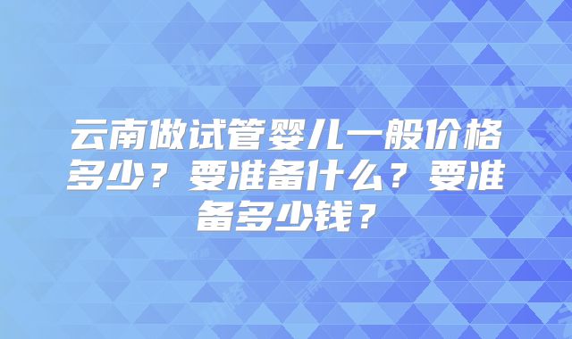 云南做试管婴儿一般价格多少？要准备什么？要准备多少钱？