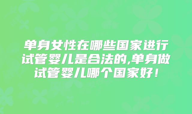 单身女性在哪些国家进行试管婴儿是合法的,单身做试管婴儿哪个国家好！