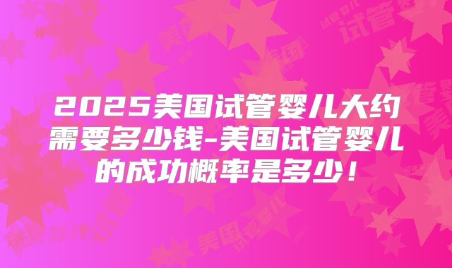 2025美国试管婴儿大约需要多少钱-美国试管婴儿的成功概率是多少!