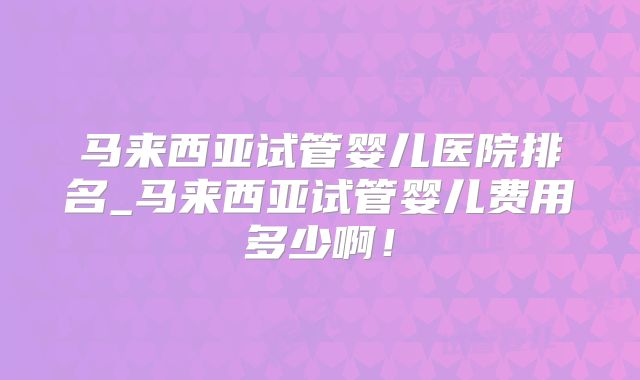 马来西亚试管婴儿医院排名_马来西亚试管婴儿费用多少啊！