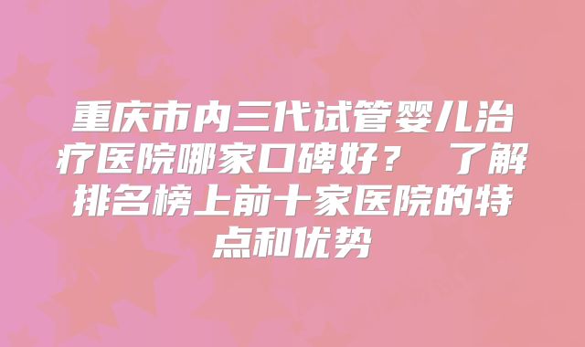 重庆市内三代试管婴儿治疗医院哪家口碑好？ 了解排名榜上前十家医院的特点和优势
