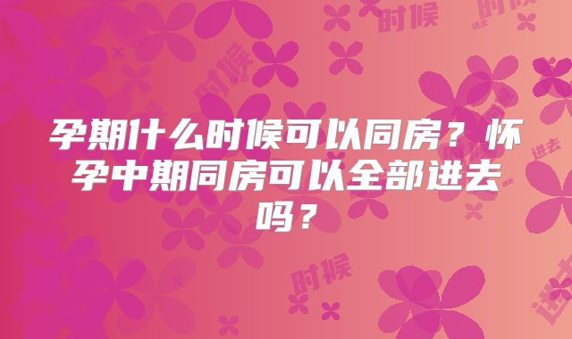 孕期什么时候可以同房?怀孕中期同房可以全部进去吗?
