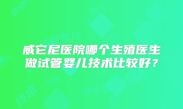 威它尼医院哪个生殖医生做试管婴儿技术比较好？