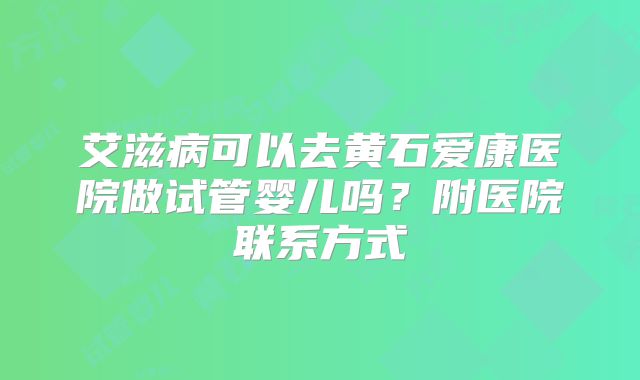 艾滋病可以去黄石爱康医院做试管婴儿吗?附医院联系方式