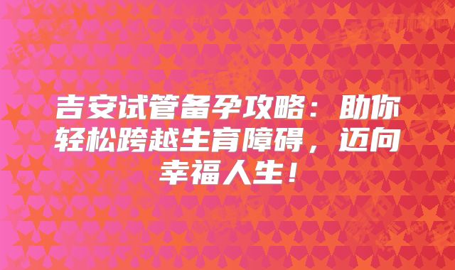 吉安试管备孕攻略:助你轻松跨越生育障碍,迈向幸福人生!