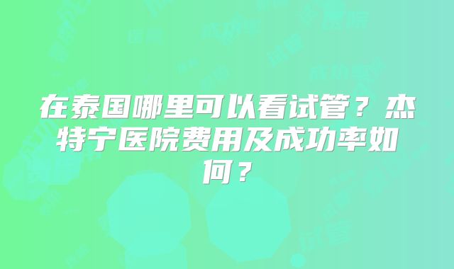 在泰国哪里可以看试管？杰特宁医院费用及成功率如何？