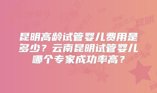 昆明高龄试管婴儿费用是多少?云南昆明试管婴儿哪个专家成功率高?