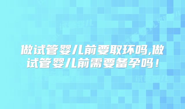 做试管婴儿前要取环吗,做试管婴儿前需要备孕吗！