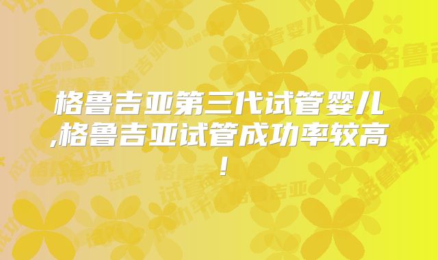 格鲁吉亚第三代试管婴儿,格鲁吉亚试管成功率较高!