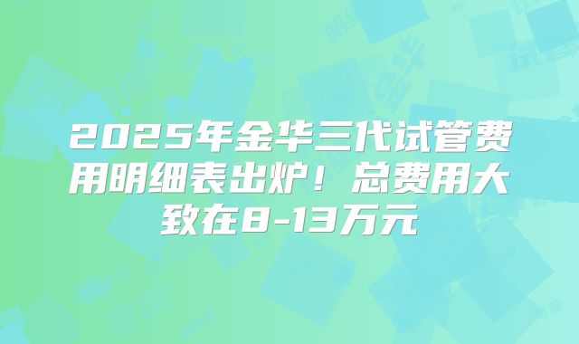 2025年金华三代试管费用明细表出炉!总费用大致在8-13万元